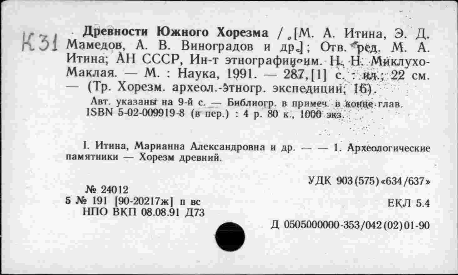 ﻿Древности Южного Хорезма / ДМ. А. Итина, Э. Д.
J1 Мамедов, А. В. Виноградов и др J ; Отв. “'ред. М. А. Итина; ÀH СССР, Ин-т этнографиями. Н... Н- Миклухо-Маклая. — М. : Наука, 1991. — 287, [1] с. : ил.; 22 см. — (Тр. Хорезм, археол.-бтногр. экспедиций; 16).
Авт. указанй на 9-й с. — Библиогр. в примеч. в ІгоНЦе-глав ISBN 5-02-009919-8 (в пер.) : 4 р. 80 к., 1000 экз.
I. Итина, Марианна Александровна и др. — — 1. Археологические памятники — Хорезм древний.
№ 24012
5 № 191 [90-20217ж] п вс НПО ВКП 08.08.91 Д73
УДК 903 (575) «634/637»
ЕКЛ 5.4
Д 0505000000-353/042(02)01-90